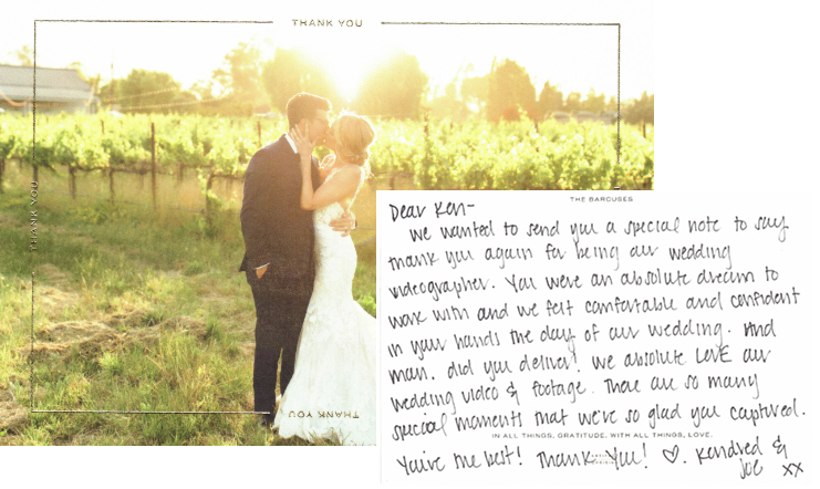 Dear Ken - We wanted to send you a special note to say thank you again for being our wedding videographer. You were an absolute dream to work  with and we felt comfortable and confident in your hands the day of our wedding. And Man. Did you deliver! We absolutely love our wedding video & footage. There are so many special moments that we're so glad you captured. You're the best! Thank You!